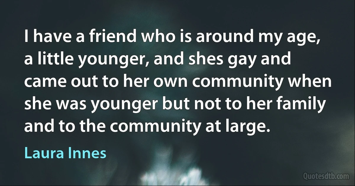 I have a friend who is around my age, a little younger, and shes gay and came out to her own community when she was younger but not to her family and to the community at large. (Laura Innes)