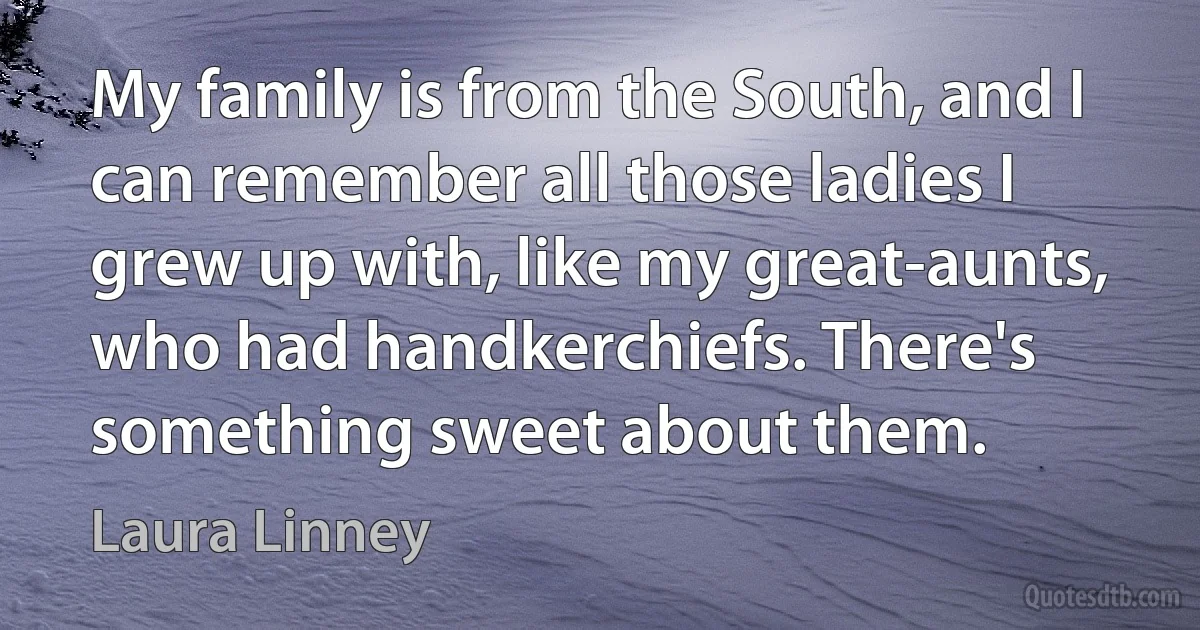 My family is from the South, and I can remember all those ladies I grew up with, like my great-aunts, who had handkerchiefs. There's something sweet about them. (Laura Linney)