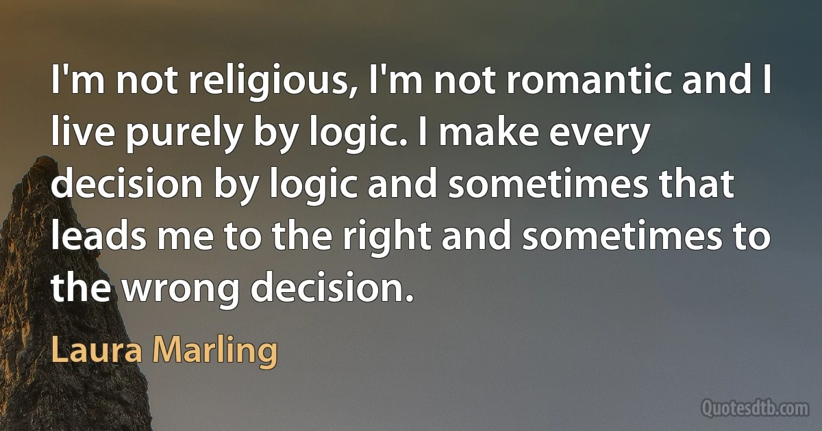 I'm not religious, I'm not romantic and I live purely by logic. I make every decision by logic and sometimes that leads me to the right and sometimes to the wrong decision. (Laura Marling)