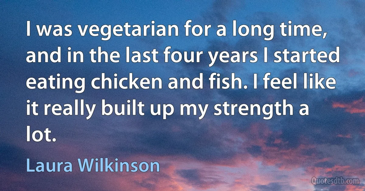 I was vegetarian for a long time, and in the last four years I started eating chicken and fish. I feel like it really built up my strength a lot. (Laura Wilkinson)