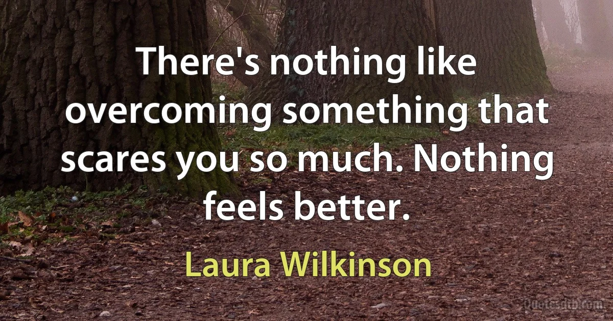 There's nothing like overcoming something that scares you so much. Nothing feels better. (Laura Wilkinson)