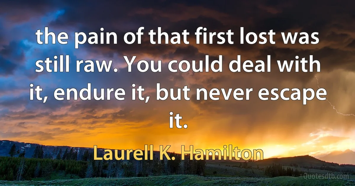 the pain of that first lost was still raw. You could deal with it, endure it, but never escape it. (Laurell K. Hamilton)