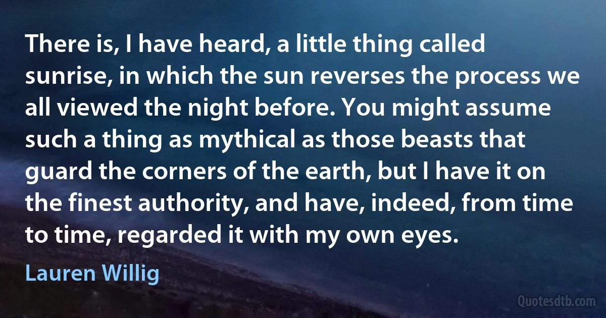 There is, I have heard, a little thing called sunrise, in which the sun reverses the process we all viewed the night before. You might assume such a thing as mythical as those beasts that guard the corners of the earth, but I have it on the finest authority, and have, indeed, from time to time, regarded it with my own eyes. (Lauren Willig)