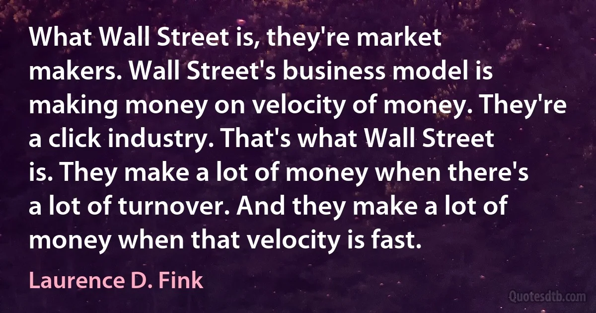 What Wall Street is, they're market makers. Wall Street's business model is making money on velocity of money. They're a click industry. That's what Wall Street is. They make a lot of money when there's a lot of turnover. And they make a lot of money when that velocity is fast. (Laurence D. Fink)