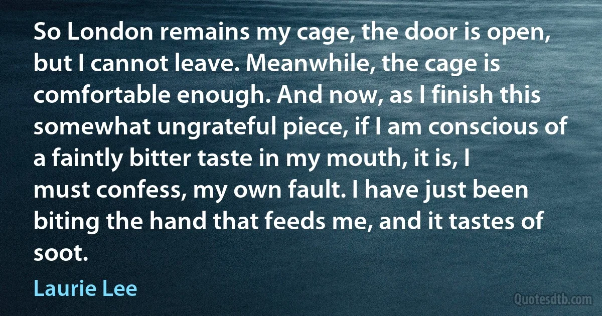 So London remains my cage, the door is open, but I cannot leave. Meanwhile, the cage is comfortable enough. And now, as I finish this somewhat ungrateful piece, if I am conscious of a faintly bitter taste in my mouth, it is, I must confess, my own fault. I have just been biting the hand that feeds me, and it tastes of soot. (Laurie Lee)