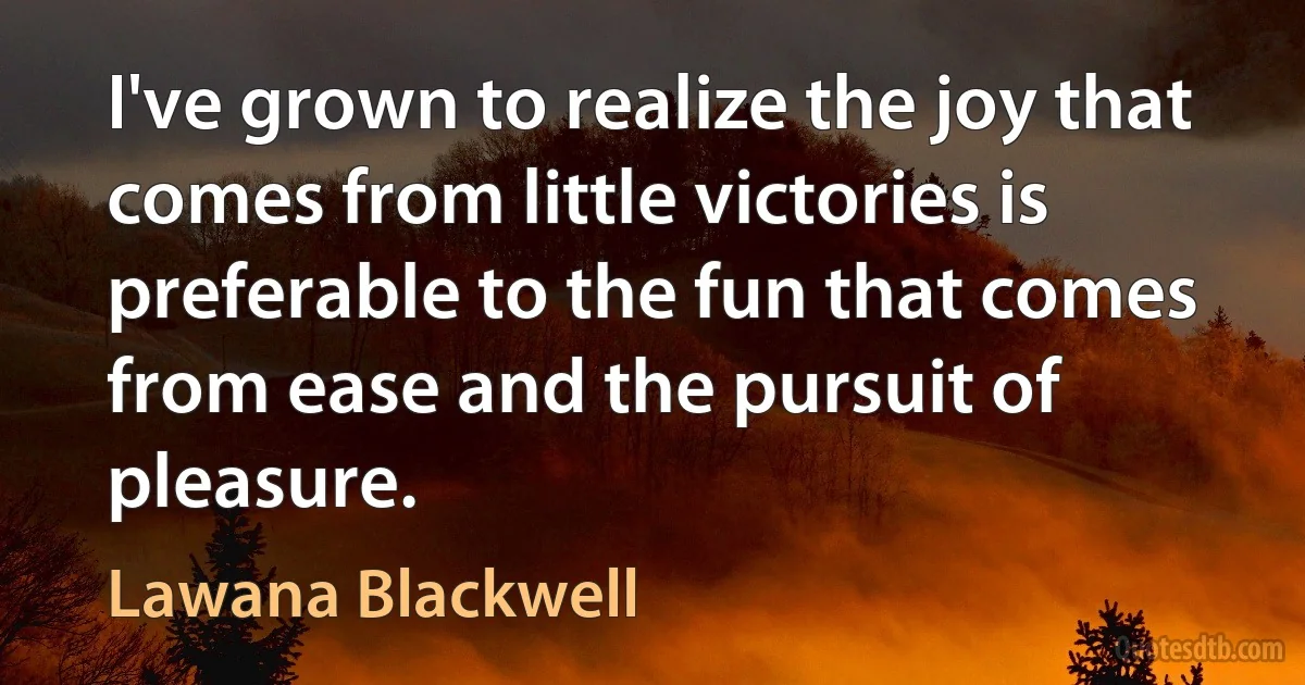 I've grown to realize the joy that comes from little victories is preferable to the fun that comes from ease and the pursuit of pleasure. (Lawana Blackwell)