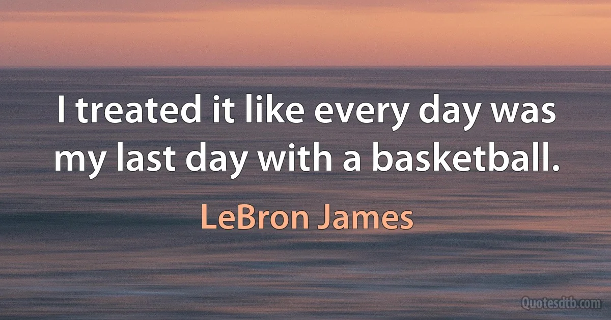 I treated it like every day was my last day with a basketball. (LeBron James)