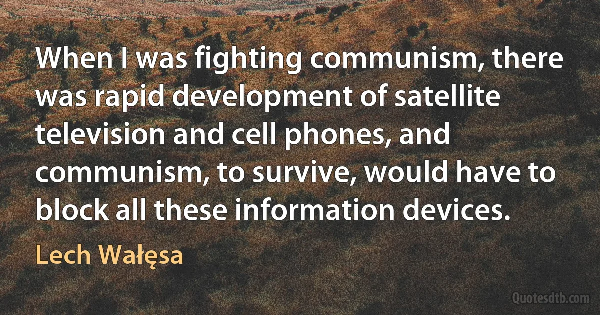 When I was fighting communism, there was rapid development of satellite television and cell phones, and communism, to survive, would have to block all these information devices. (Lech Wałęsa)