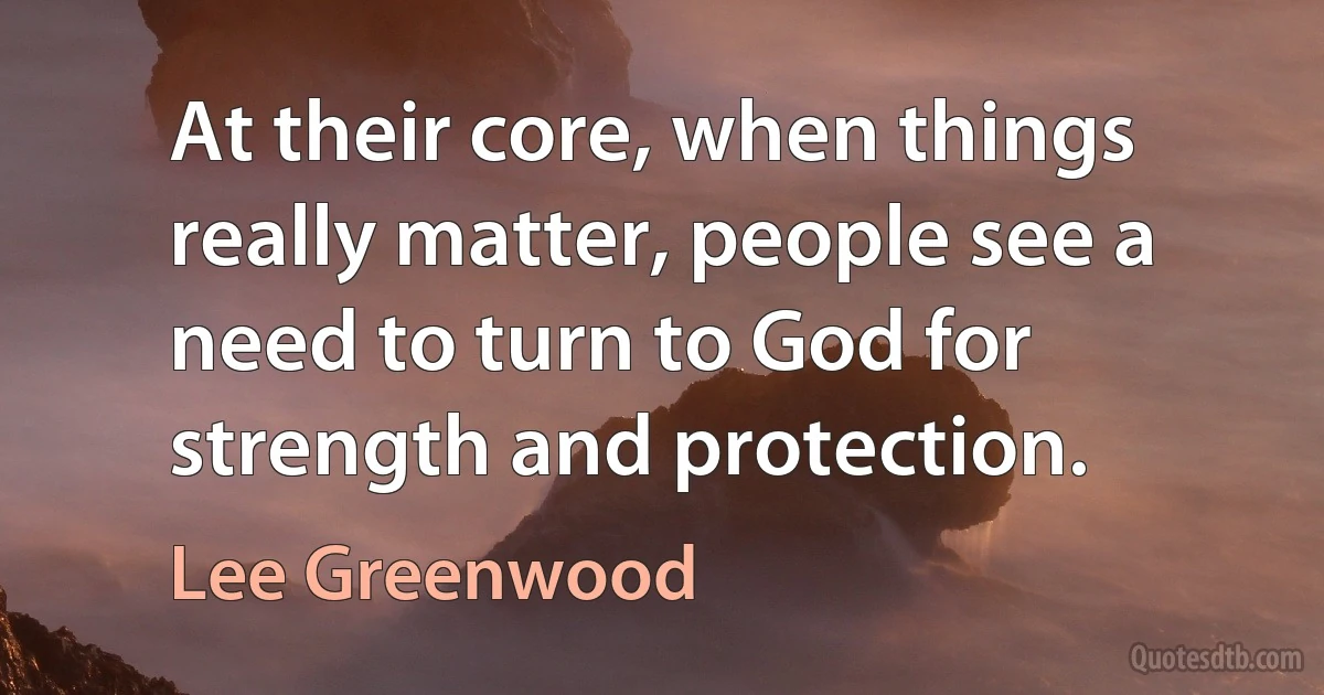 At their core, when things really matter, people see a need to turn to God for strength and protection. (Lee Greenwood)