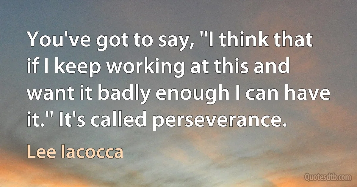 You've got to say, ''I think that if I keep working at this and want it badly enough I can have it.'' It's called perseverance. (Lee Iacocca)