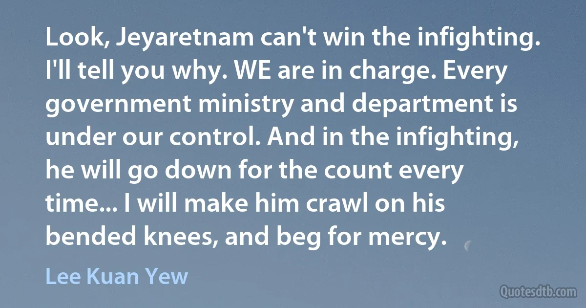 Look, Jeyaretnam can't win the infighting. I'll tell you why. WE are in charge. Every government ministry and department is under our control. And in the infighting, he will go down for the count every time... I will make him crawl on his bended knees, and beg for mercy. (Lee Kuan Yew)