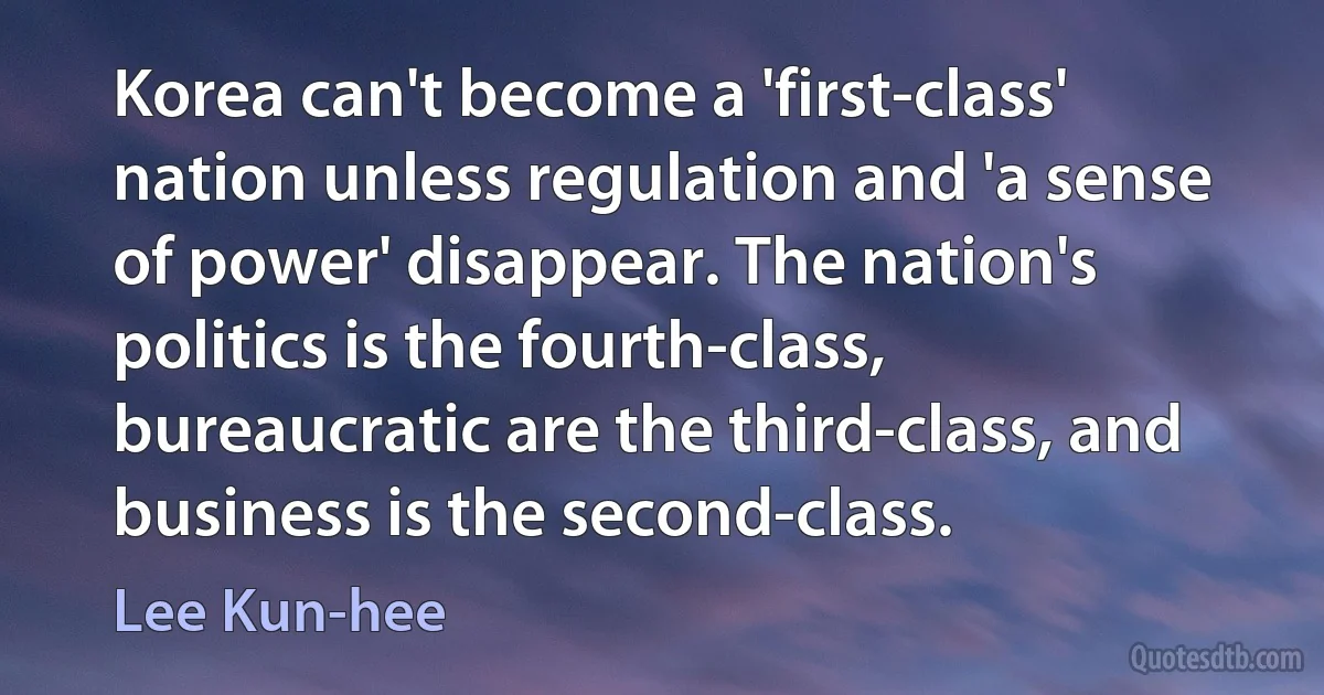 Korea can't become a 'first-class' nation unless regulation and 'a sense of power' disappear. The nation's politics is the fourth-class, bureaucratic are the third-class, and business is the second-class. (Lee Kun-hee)