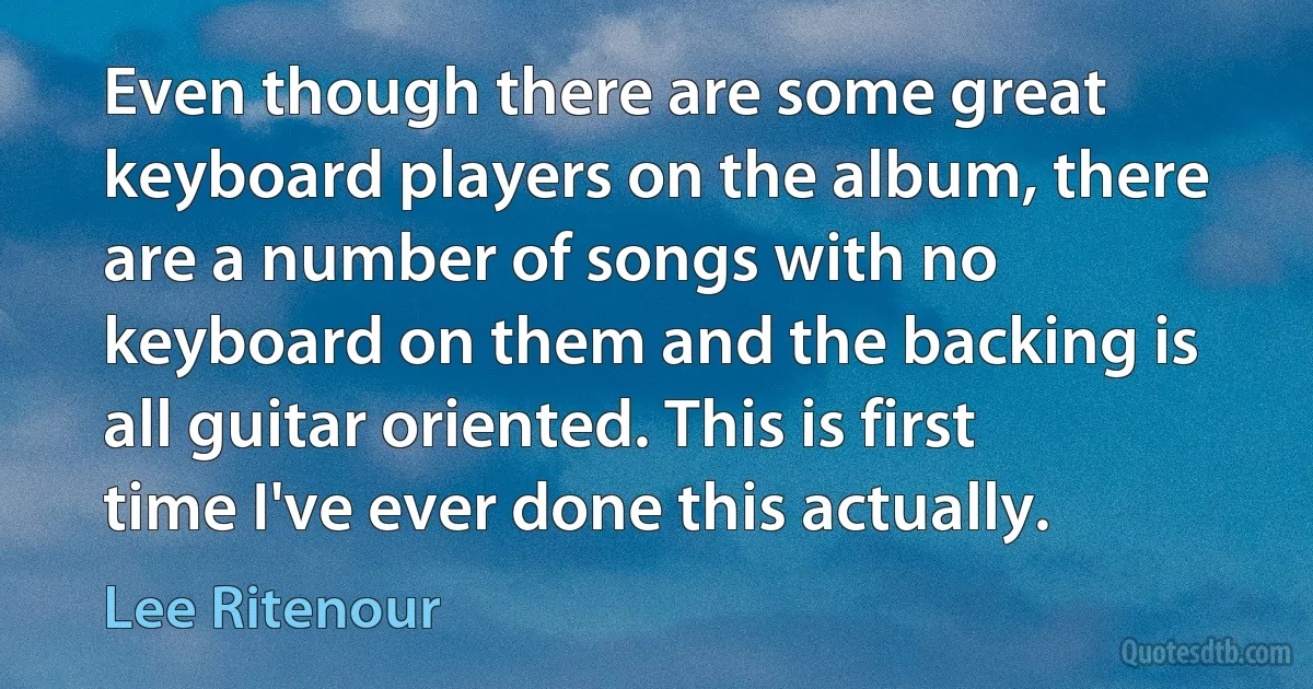 Even though there are some great keyboard players on the album, there are a number of songs with no keyboard on them and the backing is all guitar oriented. This is first time I've ever done this actually. (Lee Ritenour)