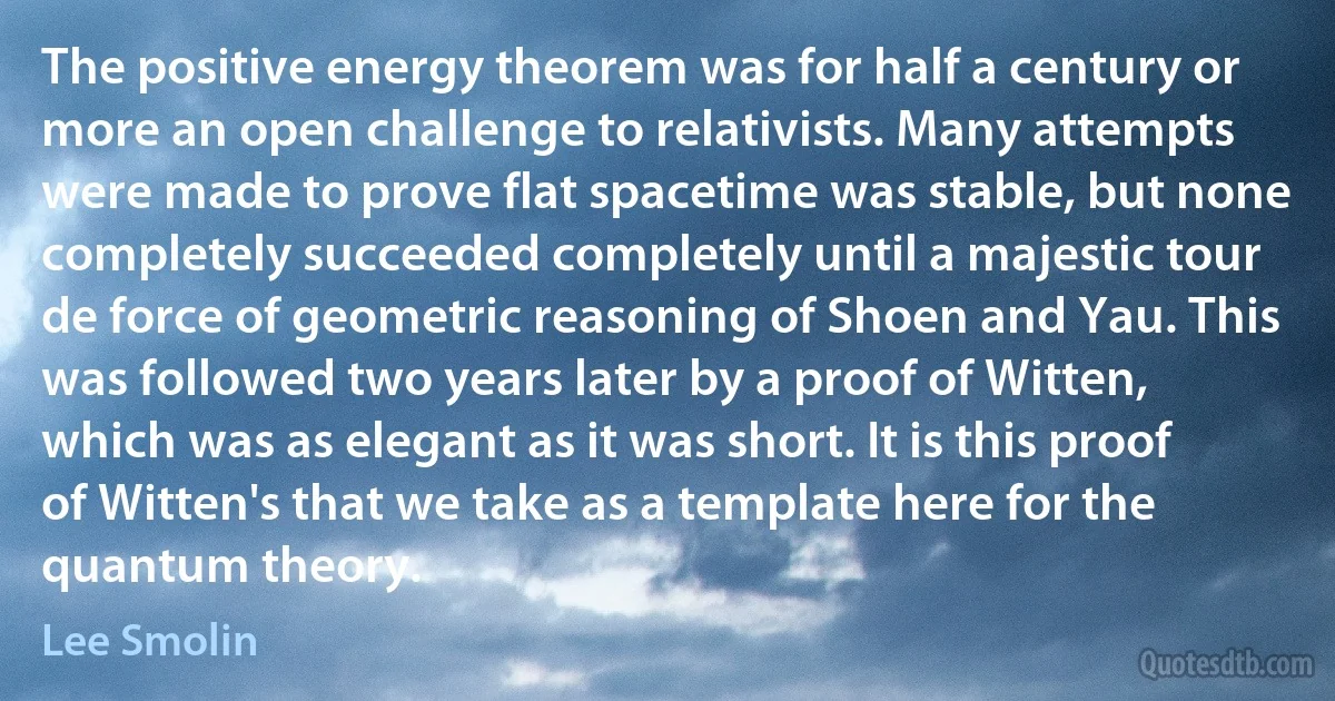 The positive energy theorem was for half a century or more an open challenge to relativists. Many attempts were made to prove flat spacetime was stable, but none completely succeeded completely until a majestic tour de force of geometric reasoning of Shoen and Yau. This was followed two years later by a proof of Witten, which was as elegant as it was short. It is this proof of Witten's that we take as a template here for the quantum theory. (Lee Smolin)