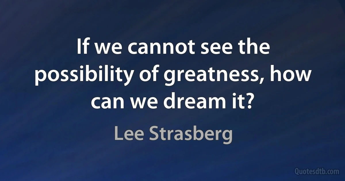 If we cannot see the possibility of greatness, how can we dream it? (Lee Strasberg)