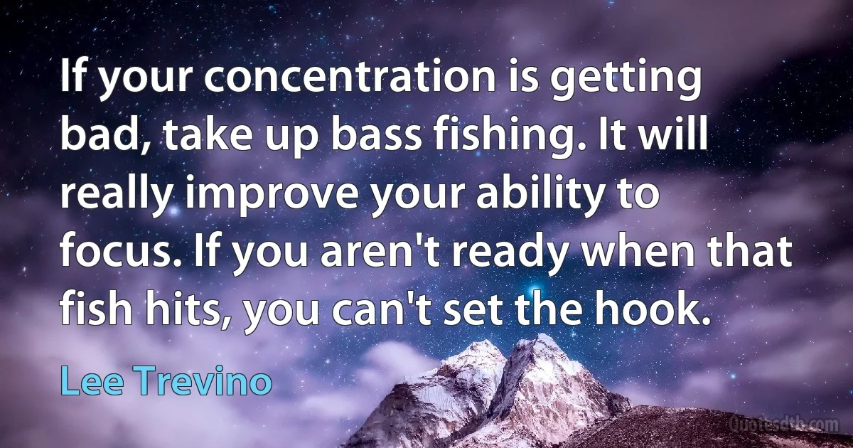 If your concentration is getting bad, take up bass fishing. It will really improve your ability to focus. If you aren't ready when that fish hits, you can't set the hook. (Lee Trevino)