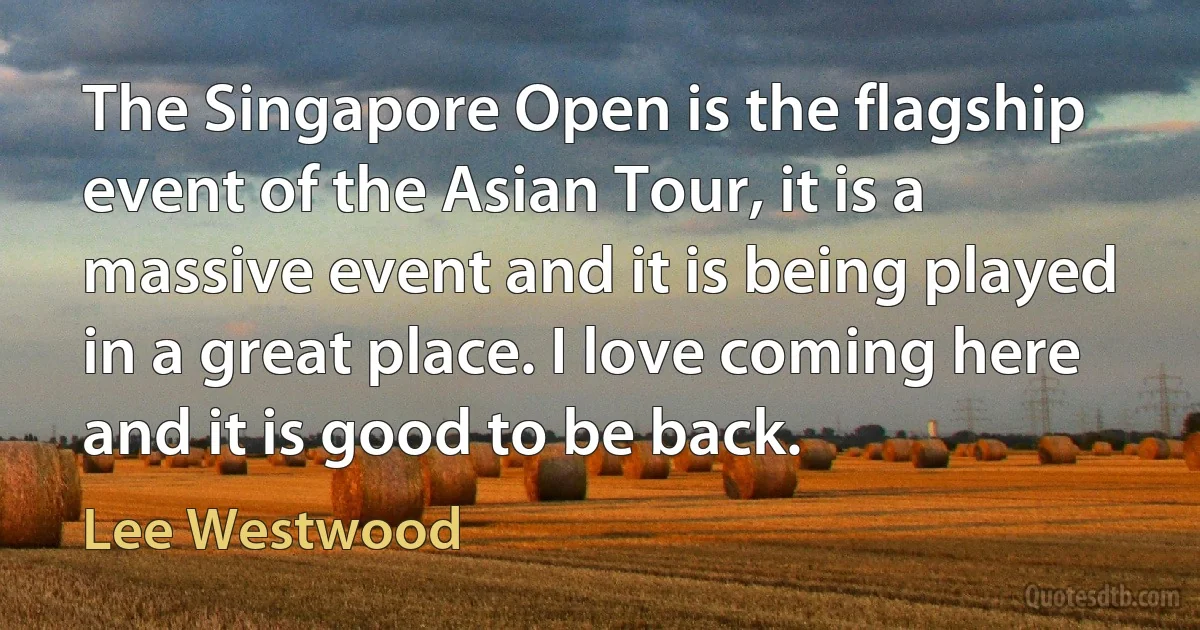 The Singapore Open is the flagship event of the Asian Tour, it is a massive event and it is being played in a great place. I love coming here and it is good to be back. (Lee Westwood)