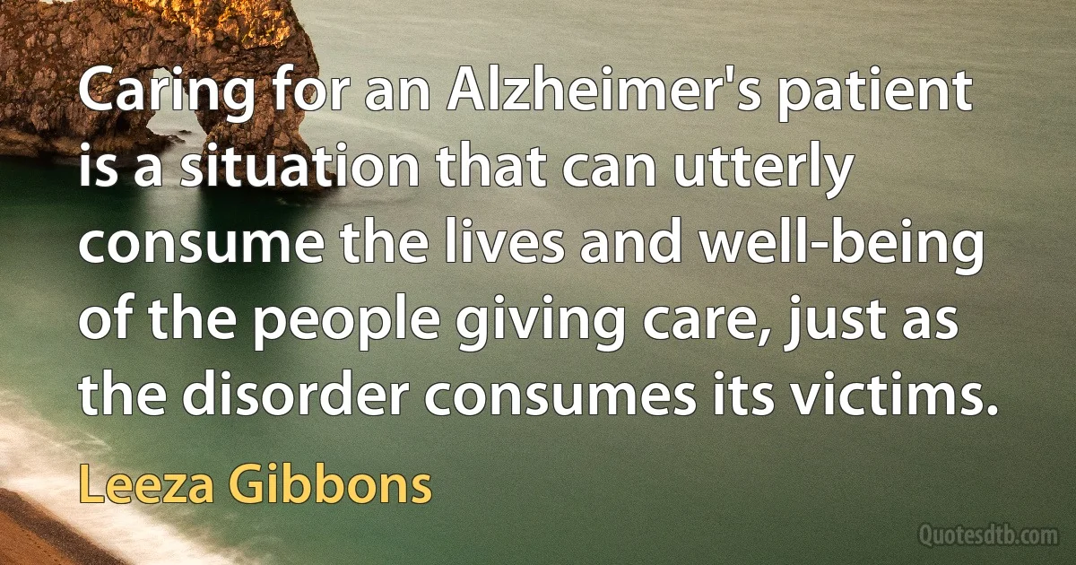 Caring for an Alzheimer's patient is a situation that can utterly consume the lives and well-being of the people giving care, just as the disorder consumes its victims. (Leeza Gibbons)