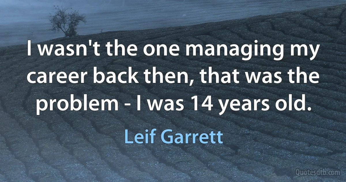 I wasn't the one managing my career back then, that was the problem - I was 14 years old. (Leif Garrett)