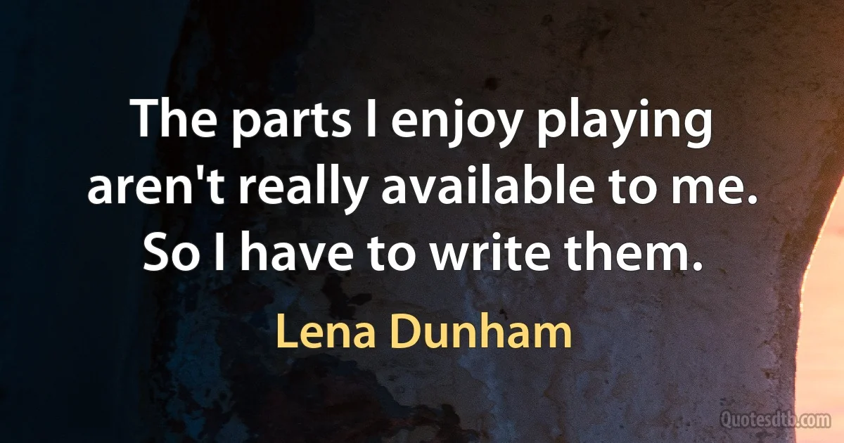 The parts I enjoy playing aren't really available to me. So I have to write them. (Lena Dunham)