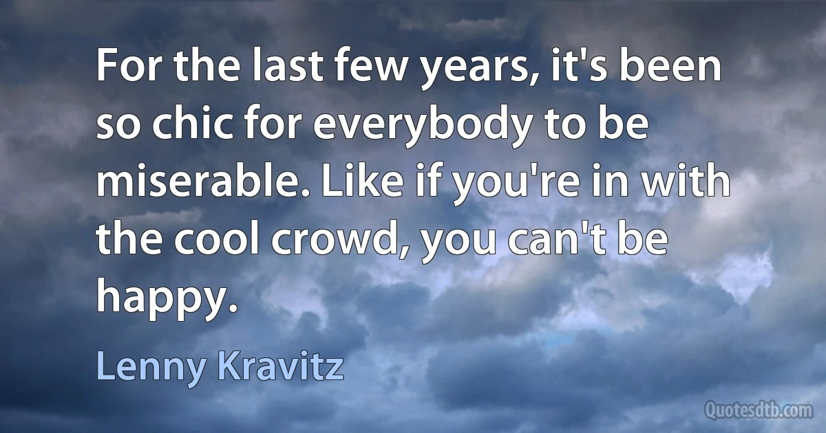 For the last few years, it's been so chic for everybody to be miserable. Like if you're in with the cool crowd, you can't be happy. (Lenny Kravitz)