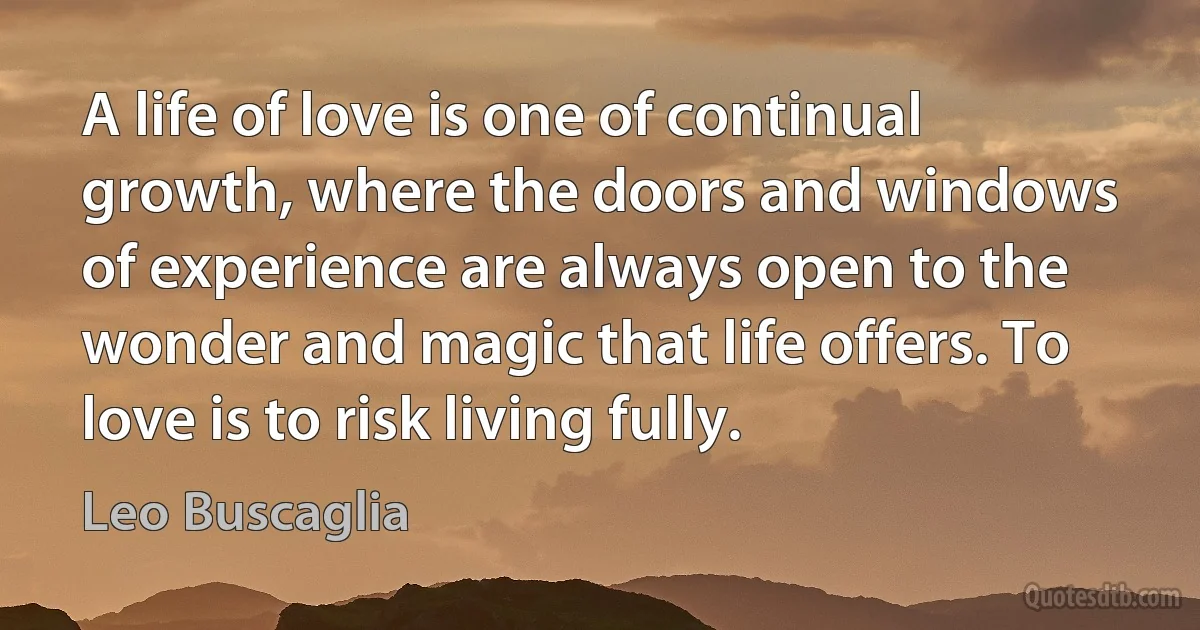 A life of love is one of continual growth, where the doors and windows of experience are always open to the wonder and magic that life offers. To love is to risk living fully. (Leo Buscaglia)