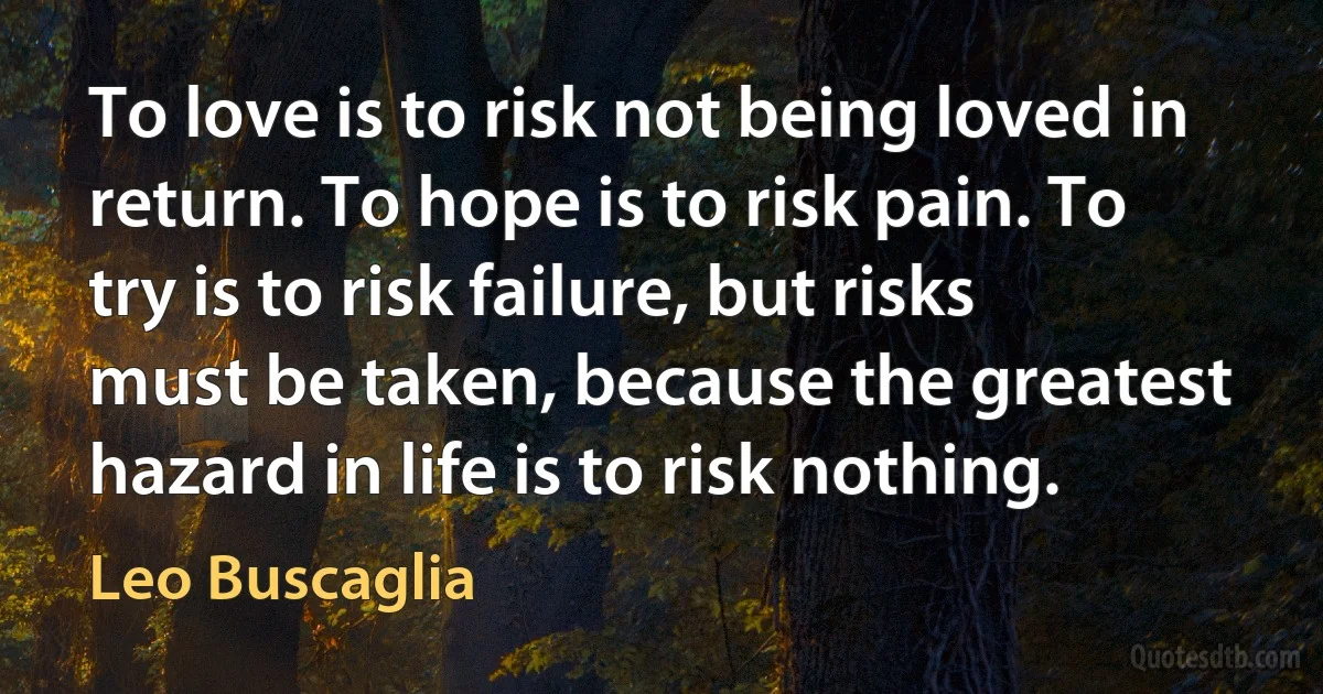 To love is to risk not being loved in return. To hope is to risk pain. To try is to risk failure, but risks must be taken, because the greatest hazard in life is to risk nothing. (Leo Buscaglia)