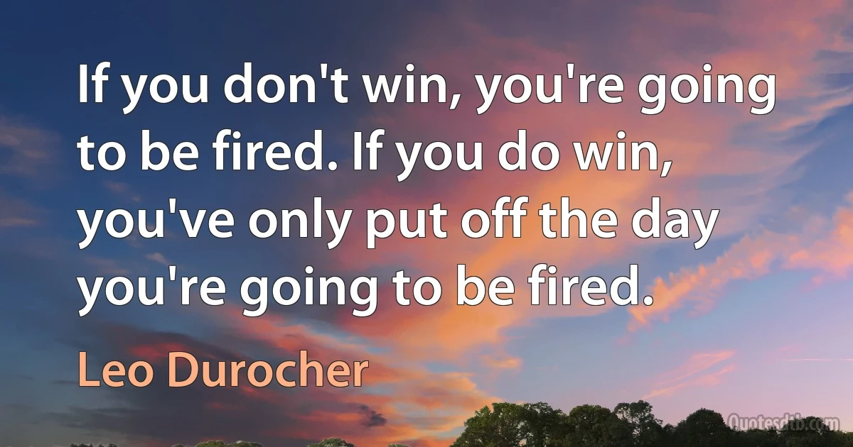 If you don't win, you're going to be fired. If you do win, you've only put off the day you're going to be fired. (Leo Durocher)