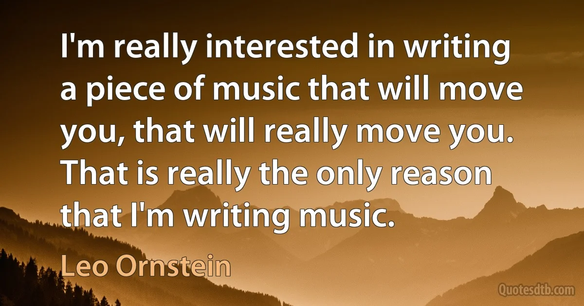 I'm really interested in writing a piece of music that will move you, that will really move you. That is really the only reason that I'm writing music. (Leo Ornstein)