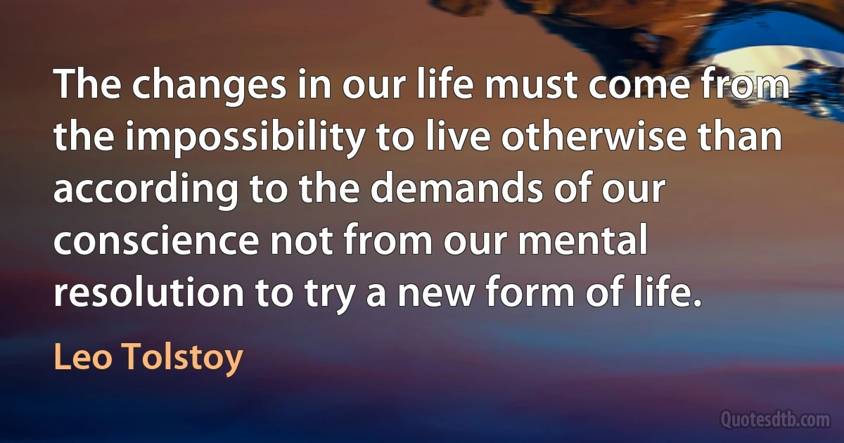 The changes in our life must come from the impossibility to live otherwise than according to the demands of our conscience not from our mental resolution to try a new form of life. (Leo Tolstoy)