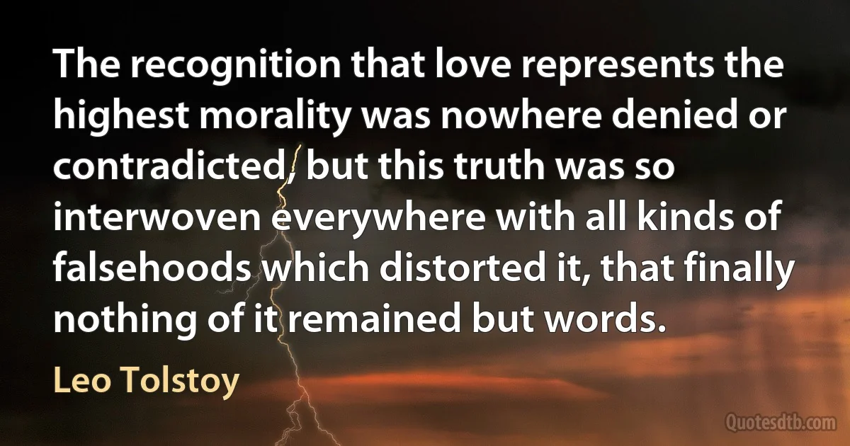 The recognition that love represents the highest morality was nowhere denied or contradicted, but this truth was so interwoven everywhere with all kinds of falsehoods which distorted it, that finally nothing of it remained but words. (Leo Tolstoy)