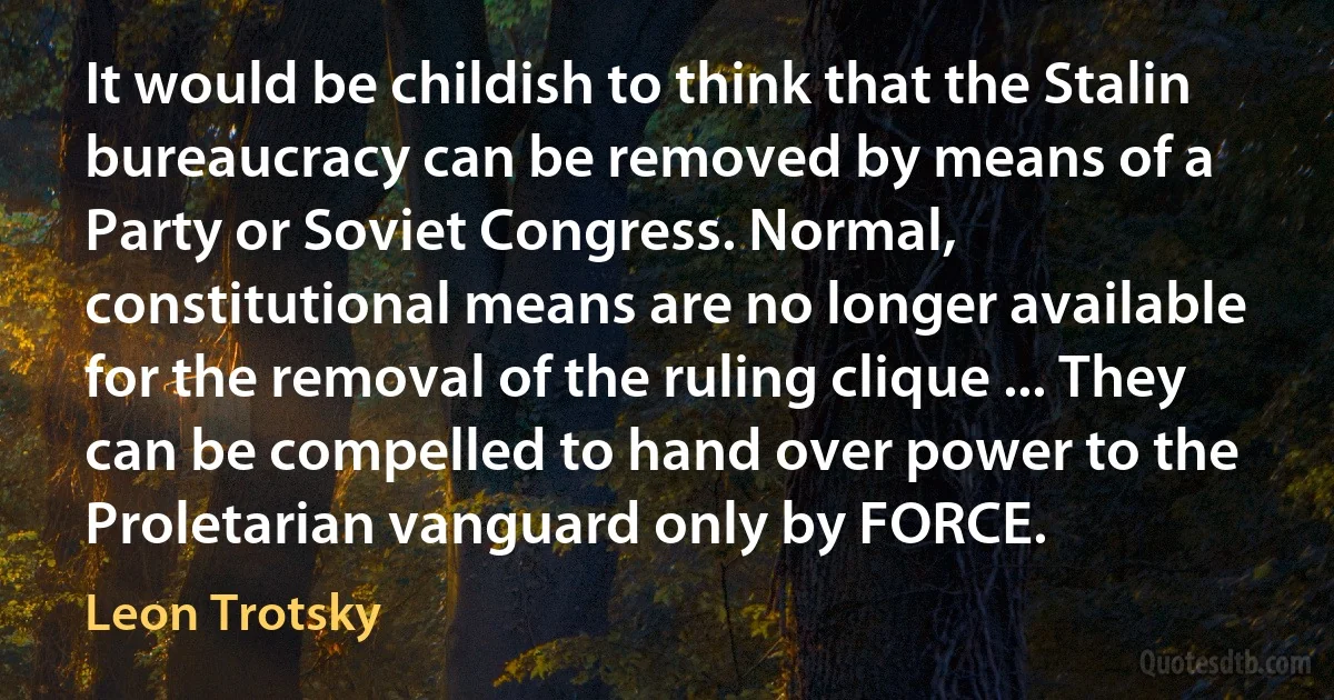 It would be childish to think that the Stalin bureaucracy can be removed by means of a Party or Soviet Congress. Normal, constitutional means are no longer available for the removal of the ruling clique ... They can be compelled to hand over power to the Proletarian vanguard only by FORCE. (Leon Trotsky)