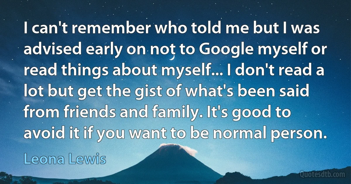 I can't remember who told me but I was advised early on not to Google myself or read things about myself... I don't read a lot but get the gist of what's been said from friends and family. It's good to avoid it if you want to be normal person. (Leona Lewis)