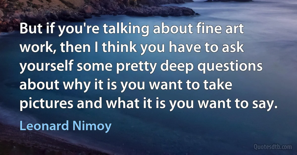 But if you're talking about fine art work, then I think you have to ask yourself some pretty deep questions about why it is you want to take pictures and what it is you want to say. (Leonard Nimoy)