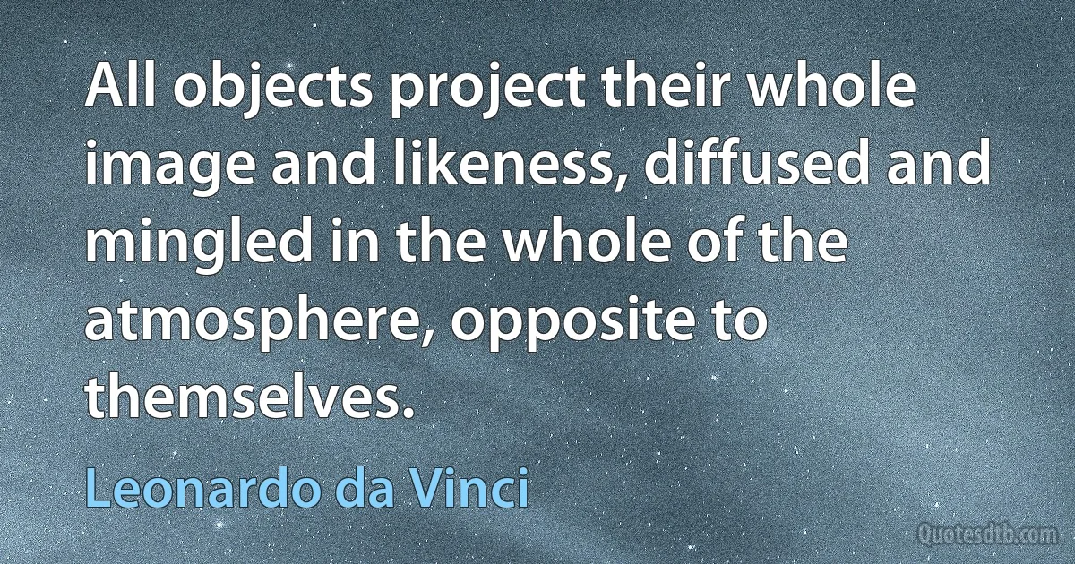 All objects project their whole image and likeness, diffused and mingled in the whole of the atmosphere, opposite to themselves. (Leonardo da Vinci)