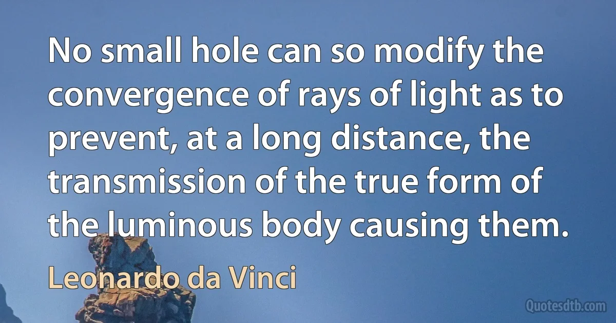 No small hole can so modify the convergence of rays of light as to prevent, at a long distance, the transmission of the true form of the luminous body causing them. (Leonardo da Vinci)