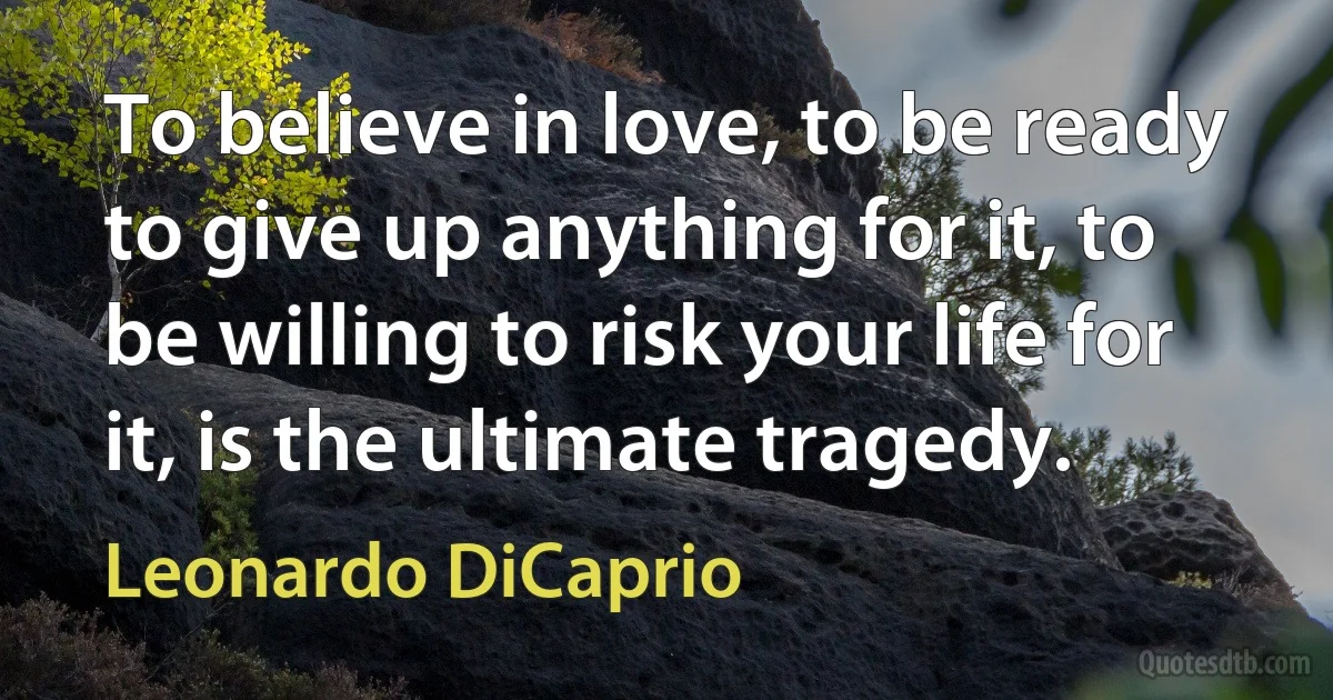 To believe in love, to be ready to give up anything for it, to be willing to risk your life for it, is the ultimate tragedy. (Leonardo DiCaprio)