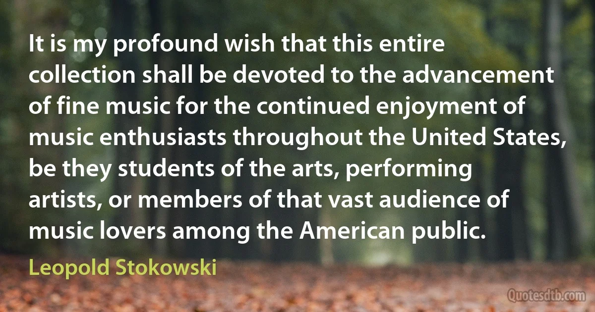 It is my profound wish that this entire collection shall be devoted to the advancement of fine music for the continued enjoyment of music enthusiasts throughout the United States, be they students of the arts, performing artists, or members of that vast audience of music lovers among the American public. (Leopold Stokowski)