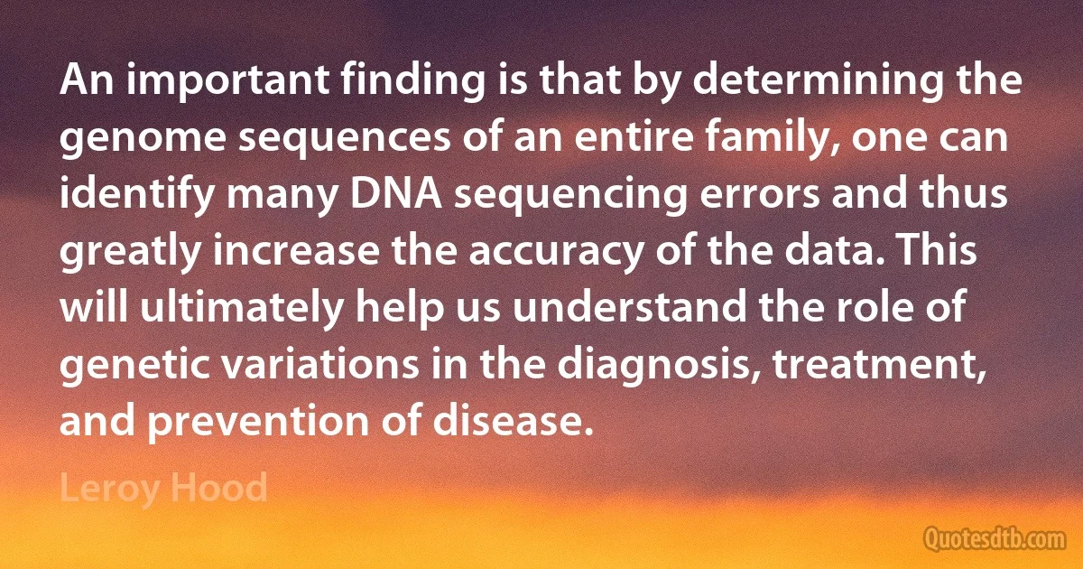 An important finding is that by determining the genome sequences of an entire family, one can identify many DNA sequencing errors and thus greatly increase the accuracy of the data. This will ultimately help us understand the role of genetic variations in the diagnosis, treatment, and prevention of disease. (Leroy Hood)