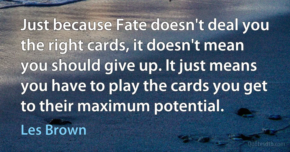 Just because Fate doesn't deal you the right cards, it doesn't mean you should give up. It just means you have to play the cards you get to their maximum potential. (Les Brown)