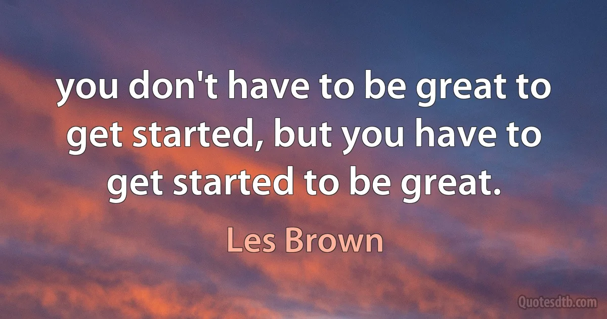 you don't have to be great to get started, but you have to get started to be great. (Les Brown)