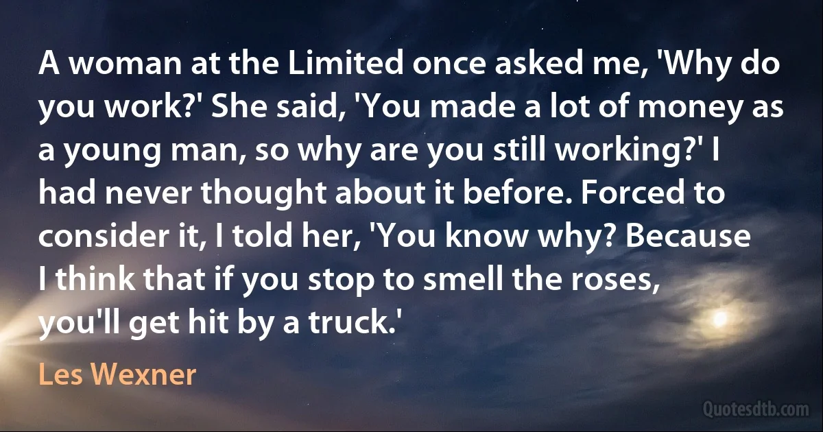 A woman at the Limited once asked me, 'Why do you work?' She said, 'You made a lot of money as a young man, so why are you still working?' I had never thought about it before. Forced to consider it, I told her, 'You know why? Because I think that if you stop to smell the roses, you'll get hit by a truck.' (Les Wexner)