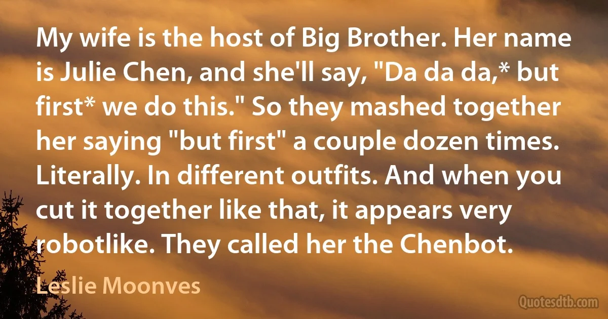 My wife is the host of Big Brother. Her name is Julie Chen, and she'll say, "Da da da,* but first* we do this." So they mashed together her saying "but first" a couple dozen times. Literally. In different outfits. And when you cut it together like that, it appears very robotlike. They called her the Chenbot. (Leslie Moonves)