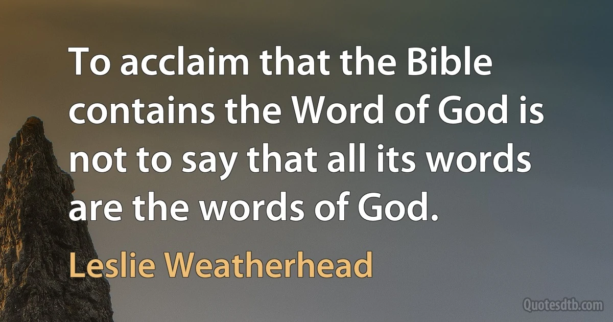 To acclaim that the Bible contains the Word of God is not to say that all its words are the words of God. (Leslie Weatherhead)