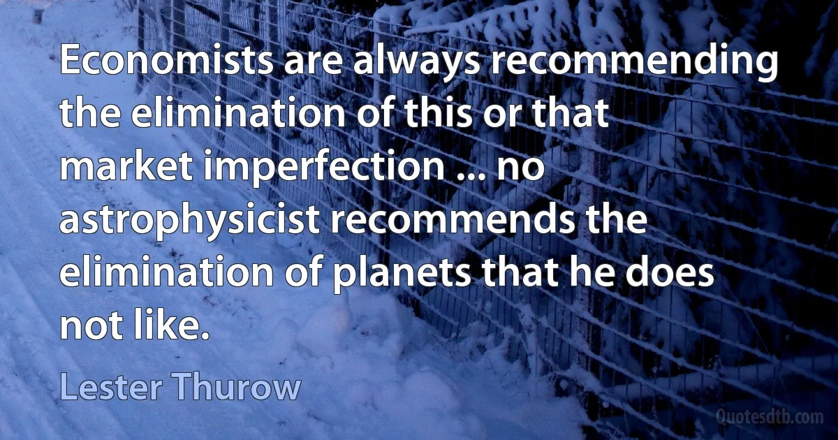 Economists are always recommending the elimination of this or that market imperfection ... no astrophysicist recommends the elimination of planets that he does not like. (Lester Thurow)