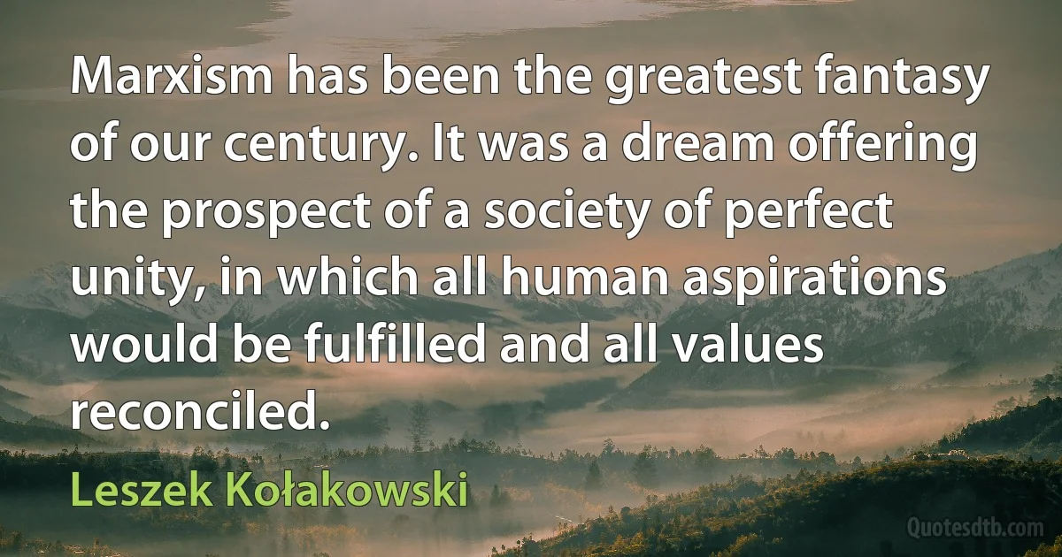 Marxism has been the greatest fantasy of our century. It was a dream offering the prospect of a society of perfect unity, in which all human aspirations would be fulfilled and all values reconciled. (Leszek Kołakowski)