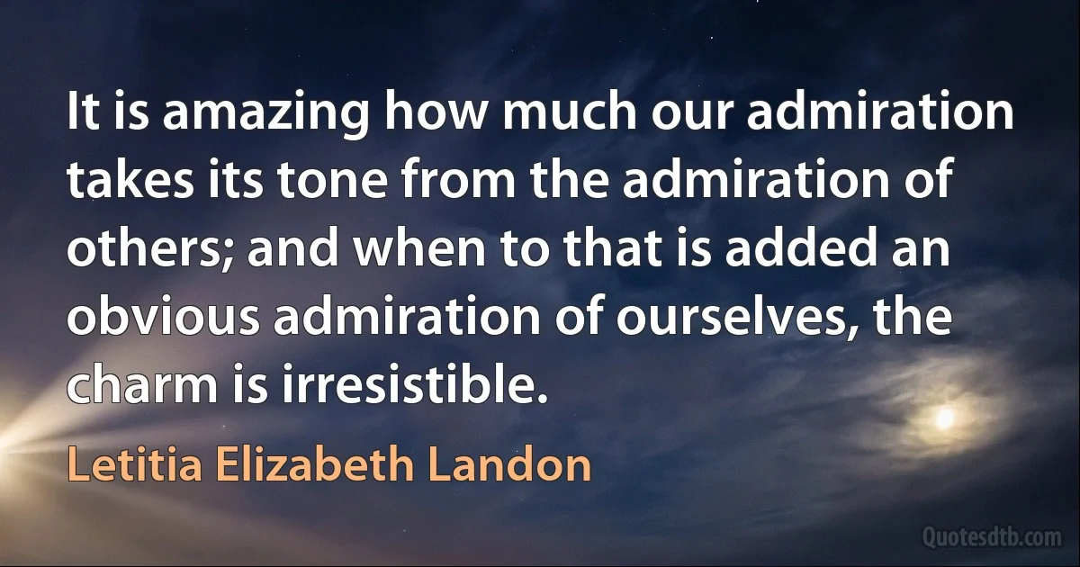 It is amazing how much our admiration takes its tone from the admiration of others; and when to that is added an obvious admiration of ourselves, the charm is irresistible. (Letitia Elizabeth Landon)