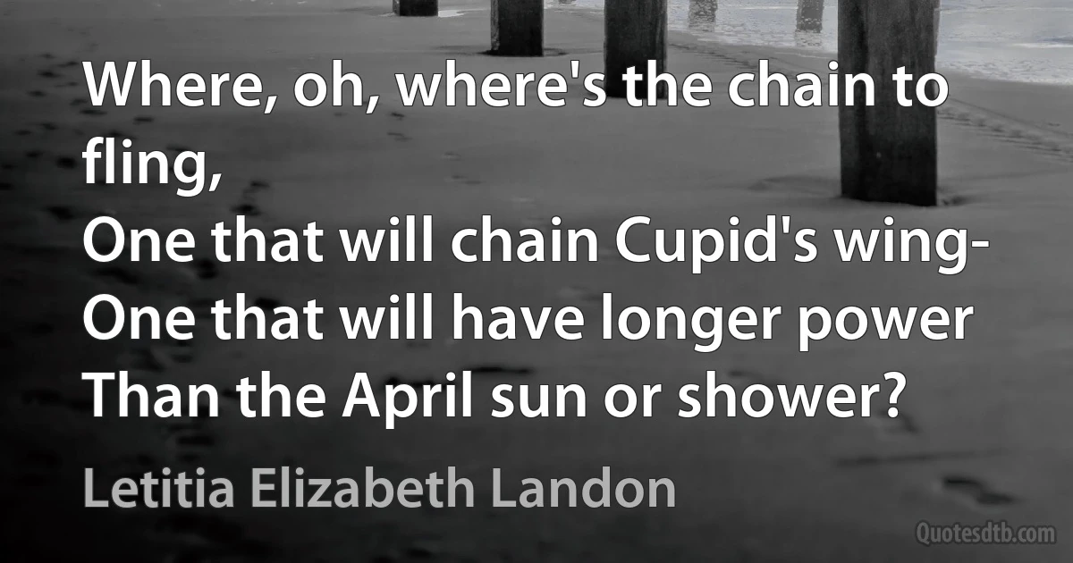 Where, oh, where's the chain to fling,
One that will chain Cupid's wing-
One that will have longer power
Than the April sun or shower? (Letitia Elizabeth Landon)