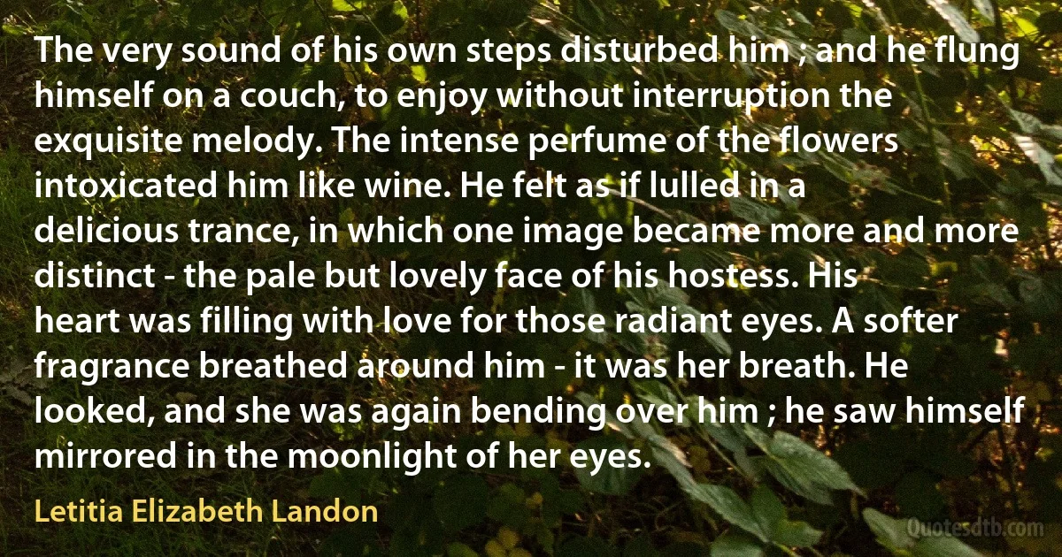 The very sound of his own steps disturbed him ; and he flung himself on a couch, to enjoy without interruption the exquisite melody. The intense perfume of the flowers intoxicated him like wine. He felt as if lulled in a delicious trance, in which one image became more and more distinct - the pale but lovely face of his hostess. His heart was filling with love for those radiant eyes. A softer fragrance breathed around him - it was her breath. He looked, and she was again bending over him ; he saw himself mirrored in the moonlight of her eyes. (Letitia Elizabeth Landon)