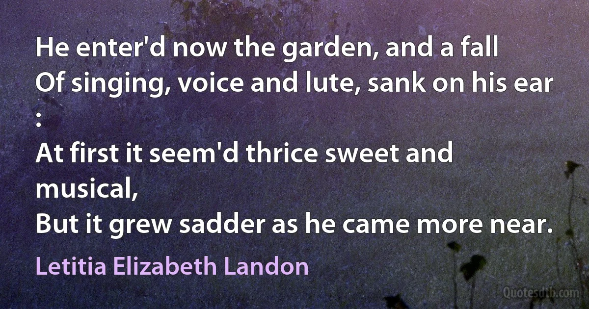 He enter'd now the garden, and a fall
Of singing, voice and lute, sank on his ear :
At first it seem'd thrice sweet and musical,
But it grew sadder as he came more near. (Letitia Elizabeth Landon)